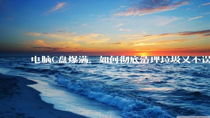 电脑C盘爆满，如何彻底清理垃圾又不误删系统文件？